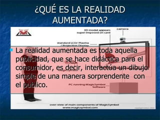 ¿QUÉ ES LA REALIDAD AUMENTADA? La realidad aumentada es toda aquella publicidad, que se hace didáctica para el consumidor, es decir, interactúa un dibujo simple de una manera sorprendente  con el publico. 