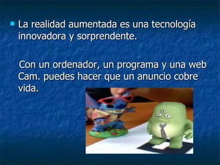 La realidad aumentada es una tecnología innovadora y sorprendente. Con un ordenador, un programa y una web Cam. puedes hacer que un anuncio cobre vida. 