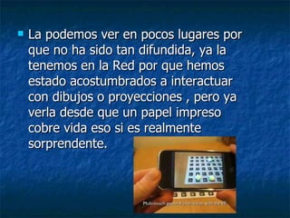 La podemos ver en pocos lugares por que no ha sido tan difundida, ya la tenemos en la Red por que hemos estado acostumbrados a interactuar con dibujos o proyecciones , pero ya verla desde que un papel impreso cobre vida eso si es realmente sorprendente. 
