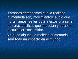 Entonces entendemos que la realidad aumentada son, movimientos, audio que no teníamos. Se les dota a estos una serie de características que impactan y atrapan a cualquier consumidor. Sin duda alguna, la realidad aumentada será todo un impacto en el mundo. 
