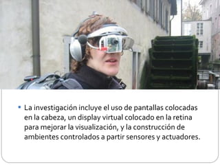 La investigación incluye el uso de pantallas colocadas en la cabeza, un display virtual colocado en la retina para mejorar la visualización, y la construcción de ambientes controlados a partir sensores y actuadores. 