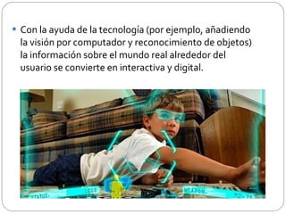 Con la ayuda de la tecnología (por ejemplo, añadiendo la visión por computador y reconocimiento de objetos) la información sobre el mundo real alrededor del usuario se convierte en interactiva y digital.  