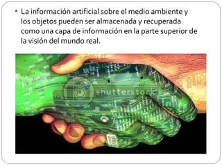 La información artificial sobre el medio ambiente y los objetos pueden ser almacenada y recuperada como una capa de información en la parte superior de la visión del mundo real. 