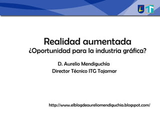 Realidad aumentada ¿Oportunidad para la industria gráfica? D. Aurelio Mendiguchía Director Técnico ITG Tajamar http://www.elblogdeaureliomendiguchia.blogspot.com/ 