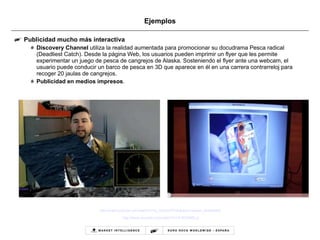 Ejemplos Publicidad mucho más interactiva Discovery Channel  utiliza la realidad aumentada para promocionar su docudrama Pesca radical (Deadliest Catch). Desde la página Web, los usuarios pueden imprimir un flyer que les permite experimentar un juego de pesca de cangrejos de Alaska. Sosteniendo el flyer ante una webcam, el usuario puede conducir un barco de pesca en 3D que aparece en él en una carrera contrarreloj para recoger 20 jaulas de cangrejos. Publicidad en medios impresos . http://www.youtube.com/watch?v=Ia_OnQcxPFc&feature=player_embedded   http:// www.youtube.com/watch?v =vF3X308Rl_g 