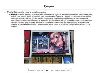 Ejemplos Publicidad exterior mucho más impactante Forever21  es un ejemplo de marca poco conocida que logró un verdadero revuelo en pleno corazón de Nueva York gracias a una gigantesca valla de realidad aumentada. La valla, ubicada en Times Square, mostraba el vídeo de una modelo vestida con ropa de Forever21 haciendo fotos a la multitud para después mostrarlas desde las alturas. Además, gracias a la tecnología spy-esk (que proporciona datos de cada persona enfocada por la cámara), un potente ordenador y una videocámara, el software de realidad aumentada identificaba y seleccionaba a una persona en tiempo real para interactuar con la modelo.  http://vimeo.com/12855619   