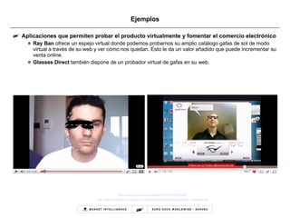 Ejemplos Aplicaciones que permiten probar el producto virtualmente y fomentar el comercio electrónico Ray Ban  ofrece un espejo virtual donde podemos probarnos su amplio catálogo gafas de sol de modo virtual a través de su web y ver cómo nos quedan. Esto le da un valor añadido que puede incrementar su venta online.  Glasses Direct  también dispone de un probador virtual de gafas en su web. http :// www.youtube.com / watch?v=onKTb9Oy8t0 http:// www.youtube.com/watch?v =628ruDBA6Jg&feature= player_embedded # 