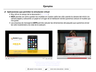 Ejemplos Aplicaciones que permiten la simulación virtual Muy útil en el campo de la decoración ( ver vídeo ) IKEA  permite ver cómo quedan los muebles en nuestro salón tan sólo usando la cámara del móvil o la cámara digital y colocando un papel en el lugar de la habitación donde queremos colocar el mueble que nos gusta.  Las empresa de mensajería  USPS  permite calcular las dimensiones del paquete que queremos enviar tan sólo mostrándolo a la vista de la webcam. http :// www.youtube.com / watch?v=xsJfTFcY -1U& NR=1 http://www.youtube.com/watch?v=OdFS8tQT300 http://www.youtube.com/watch?v=jCcZX8qGAX0 