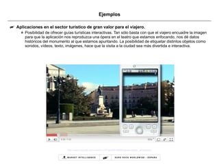 Ejemplos Aplicaciones en el sector turístico de gran valor para el viajero. Posibilidad de ofrecer guías turísticas interactivas. Tan sólo basta con que el viajero encuadre la imagen para que la aplicación nos reproduzca una ópera en el teatro que estamos enfocando, nos dé datos históricos del monumento al que estamos apuntando. La posibilidad de etiquetar distintos objetos como sonidos, vídeos, texto, imágenes, hace que la visita a la ciudad sea más divertida e interactiva.  http://www.youtube.com/watch?v=GTgocMYUiK8&feature=player_embedded   
