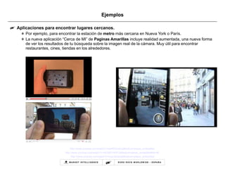 Ejemplos Aplicaciones para encontrar lugares cercanos. Por ejemplo, para encontrar la estación de  metro  más cercana en Nueva York o París. La nueva aplicación “Cerca de MI” de  Paginas Amarillas  incluye realidad aumentada, una nueva forma de ver los resultados de tu búsqueda sobre la imagen real de la cámara. Muy útil para encontrar restaurantes, cines, tiendas en los alrededores. http://www.youtube.com/watch?v=ps49T0iJwVg&feature=player_embedded   http://www.youtube.com/watch?v=AE5AEV4l3PU&feature=player_embedded#at=46   http :// www.youtube.com / watch?v=supcBs0jJq8 & feature=player_embedded 