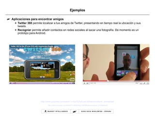 Ejemplos Aplicaciones para encontrar amigos Twitter 360  permite localizar a tus amigos de Twitter, presentando en tiempo real la ubicación y sus tweets. Recognizr  permite añadir contactos en redes sociales al sacar una fotografía. De momento es un prototipo para Android. http://www.youtube.com/watch?v=5w7EAz8-uwU&feature=player_embedded   http:// www.youtube.com / watch?v=tb0pMeg1UN0 & feature=player_embedded# 