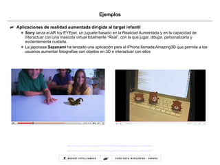 Ejemplos Aplicaciones de realidad aumentada dirigida al target infantil Sony  lanza el AR toy EYEpet, un juguete basado en la Realidad Aumentada y en la capacidad de interactuar con una mascota virtual totalmente “Real”, con la que jugar, dibujar, personalizarla y evidentemente cuidarla. La japonesa  Sazanami  ha lanzado una aplicación para el iPhone llamada Amazing3D que permite a los usuarios aumentar fotografías con objetos en 3D e interactuar con ellos http://www.youtube.com/watch?v=aPENA1Bpm68&feature=player_embedded http://www.youtube.com/watch?v=1eZXg3Wv1FA&feature=player_embedded   