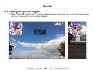 Ejemplos Y todo lo que nos podamos imaginar… Plane Finder AR , un app para iPhone que utiliza la realidad aumentada para ofrecer información sobre los aviones que vuelan sobre nuestras cabezas.  http://itunes.apple.com/us/app/plane-finder-ar/id390039844?mt=8   