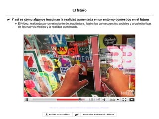 El futuro Y así es cómo algunos imaginan la realidad aumentada en un entorno doméstico en el futuro El vídeo, realizado por un estudiante de arquitectura, ilustra las consecuencias sociales y arquitectónicas de los nuevos medios y la realidad aumentada.  http://www.youtube.com/watch?v=fSfKlCmYcLc&feature=player_embedded   