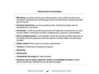 PRINCIPALES APLICACIONES Marketing,  uno de los sectores que están sacando mayor partido de esta nueva tecnología: campañas de marketing que ofrecen entretenimiento, aplicaciones útiles para el usuario… Comercio electrónico , ya que te puedes probar virtualmente desde casa sin necesidad de ir a la tienda. Simulación . La RA nos puede proporcionar una mejora de la experiencia a la hora conocer objetos, interactuar con ellos e imaginarnos su volumen y otros detalles. Ocio y entretenimiento.  Las principales marcas de consolas ya están aplicando su tecnología lanzando juegos que permiten jugar en entornos reales con personajes virtuales.  Sector cultural : libros, guías en museos, exposiciones... Turismo  o simplemente búsqueda de lugares. Educación Automoción Localización de amigos  en redes sociales. Sectores como la salud, ingeniería, diseño o ensamblaje de piezas  también podrán beneficiarse bastante del uso de esta tecnología. 