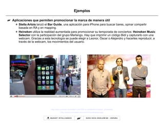 Ejemplos Aplicaciones que permiten promocionar la marca de manera útil Stella Artois  lanzó el  Bar Guide , una aplicación para iPhone para buscar bares, opinar compartir  basada en RA y en mapping. Heineken  utiliza la realidad aumentada para promocionar su temporada de conciertos:  Heineken Music Selector  con la participación del grupo Marlango. Hay que imprimir un código Bidi y capturarlo con una webcam. Gracias a esta tecnología se puede elegir a Leonor, Óscar o Alejandro y hacerles reproducir, a través de la webcam, los movimientos del usuario.  http://www.youtube.com/watch?v=sTERI1s-UyA&feature=player_embedded http://musica.heineken.es/hms2010/marlangoar.aspx 