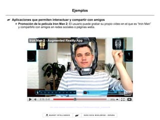 Ejemplos Aplicaciones que permiten interactuar y compartir con amigos Promoción de la película Iron Man 2:  El usuario puede grabar su propio vídeo en el que es “Iron Man” y compartirlo con amigos en redes sociales o páginas webs.  http:// www.youtube.com / watch?v=Aw - op - fTt6E & feature=player_embedded# 