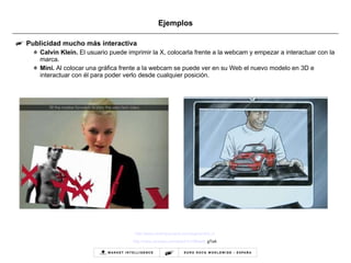 Ejemplos Publicidad mucho más interactiva Calvin Klein.  El usuario puede imprimir la X, colocarla frente a la webcam y empezar a interactuar con la marca.  Mini.  Al colocar una gráfica frente a la webcam se puede ver en su Web el nuevo modelo en 3D e interactuar con él para poder verlo desde cualquier posición. http://www.xmarkyourspot.com/augmented_x/   http :// www.youtube.com / watch?v=dBser6 _ gToA   