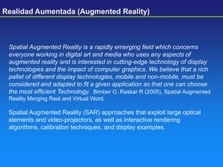 Spatial Augmented Reality is a rapidly emerging field which concerns
everyone working in digital art and media who uses any aspects of
augmented reality and is interested in cutting-edge technology of display
technologies and the impact of computer graphics. We believe that a rich
pallet of different display technologies, mobile and non-mobile, must be
considered and adapted to fit a given application so that one can choose
the most efficient Technology. Bimber O, Raskar R (2005), Spatial Augmented
Reality Merging Real and Virtual Word.
Spatial Augmented Reality (SAR) approaches that exploit large optical
elements and video-projectors, as well as interactive rendering
algorithms, calibration techniques, and display examples.
Realidad Aumentada (Augmented Reality)
 