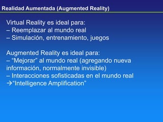 Virtual Reality es ideal para:
– Reemplazar al mundo real
– Simulación, entrenamiento, juegos
Augmented Reality es ideal para:
– ―Mejorar‖ al mundo real (agregando nueva
información, normalmente invisible)
– Interacciones sofisticadas en el mundo real
―Intelligence Amplification‖
Realidad Aumentada (Augmented Reality)
 