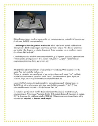 Sabiendo esto, vamos con lo primero, poder ver en nuestro propio ordenador el ejemplo que
el software BuildAR tiene por default:

1.- Descargar la versión gratuita de BuildAR desde http://www.buildar.co.nz/buildar-
free-version/ , dónde se descargará un archivo ejecutable .exe de 7.1 MB, que tendremos
que instalar. (La descarga se efectúa después de llenar un campo con tu nombre y correo
electrónico, fácil y rápido).

Cuando haya estado instalado en nuestro ordenador, y lo hayamos ejecutado, aparecerá una
ventana con las configuraciones de la cámara web, damos "Aceptar" y entraremos al
programa propiamente dicho, que se verá así:



Ahí podremos observar una barra con diferentes íconos: Reset, Open a scene, Save the
scene, Add markers to be tracked...etc
Debajo se encuentra una pantalla con lo que nuestra cámara web puede "ver", y al lado
izquierdo se encuentra un recuadro con un "árbol", que empieza con Scene, sigue con
Markers, luego con Hiro y finalmente con data/models/box.ive

La sección Markers nos dice qué marcadores (recuadros de papel) estan cargados en
BuildAR, de inicio, el programa sólo tiene uno, el clásico marcador "Hiro". Y éste
marcador Hiro tiene asociado el dibujo llamado "box.ive".

2.- Tenemos que buscar en nuestro disco duro la carpeta donde se instaló BuildAR,
generalmente en Archivos de Programa. Dentro de la carpeta BuildAR, buscamos la carpeta
DATA, dentro de ella está la carpeta PATTERNS. Ahí encontraremos dos archivos .pdf, y
tenemos que imprimir el llamado pattHiro.pdf.
 