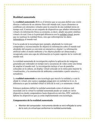 Realidad aumentada
La realidad aumentada (RA) es el término que se usa para definir una visión
directa o indirecta de un entorno físico del mundo real, cuyos elementos se
combinan con elementos virtuales para la creación de una realidad mixta en
tiempo real. Consiste en un conjunto de dispositivos que añaden información
virtual a la información física ya existente, es decir, añadir una parte sintética
virtual a lo real. Esta es la principal diferencia con la realidad virtual, puesto
que no sustituye la realidad física, sino que sobreimprime los datos
informáticos al mundo real.

Con la ayuda de la tecnología (por ejemplo, añadiendo la visión por
computador y reconocimiento de objetos) la información sobre el mundo real
alrededor del usuario se convierte en interactiva y digital. La información
artificial sobre el medio ambiente y los objetos pueden ser almacenada y
recuperada como una capa de información en la parte superior de la visión del
mundo real.

La realidad aumentada de investigación explora la aplicación de imágenes
generadas por ordenador en tiempo real a secuencias de video como una forma
de ampliar el mundo real. La investigación incluye el uso de pantallas
colocadas en la cabeza, un display virtual colocado en la retina para mejorar la
visualización, y la construcción de ambientes controlados a partir sensores y
actuadores.

La realidad aumentada es una tecnología que mezcla la realidad y a esta le
añade lo virtual, esto suena a realidad virtual pero en realidad no lo es, la
diferencia es que la realidad virtual se aísla de lo real y es netamente virtual.

Entonces podemos definir la realidad aumentada como el entorno real
mezclado con lo virtual la realidad aumentada puede ser usada en varios
dispositivos desde computadores hasta dispositivos móviles, HTC android e
Iphone los dispositivos que ya están implementando esta tecnología.

Componentes de la realidad aumentada

      Monitor del computador: instrumento donde se verá reflejado la suma
      de lo real y lo virtual que conforman la realidad aumentada.
 