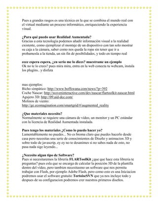 Pues a grandes rasgos es una técnica en la que se combina el mundo real con
el virtual mediante un proceso informático, enriqueciendo la experiencia
visual.

¿Para qué puedo usar Realidad Aumentada?
Gracias a esta tecnología podemos añadir información visual a la realidad
existente, como ejemplizar el montaje de un dispositivo con tan solo mostrar
su caja a la cámara, saber como nos queda la ropa sin tener que ir a
probarnosla a la tienda, un sin fin de posibilidades, y todo en tiempo real

eeee espera espera, ¿en serio me lo dices? muestrame un ejemplo
Ok no te lo crees? pues mira mira, entra en la web conecta tu webcam, instala
los plugins.. y disfuta


mas ejemplos:
Bicho simpático: http://www.boffswana.com/news/?p=392
Coche Nascar: http://woveninteractive.com/dev/nascar/flartoolkit-nascar.html
Agujero 3D: http://09.aid-dcc.com/
Molinos de viento:
http://ge.ecomagination.com/smartgrid/#/augmented_reality

¿Que materiales necesito?
Normalmente se requiere una cámara de vídeo, un monitor y un PC estándar
con la licencia de Realidad Aumentada instalada.

Pues tengo los materiales ¿Como lo puedo hacer yo?
Lamentablemente no puedes... No es broma claro que puedes hacerlo desde
casa pero necesitas una serie de conocimientos de Diseño y animacion 3D y
sobre todo de javascrip, ey ey no te desanimes si no sabes nada de esto, no
pasa nada sige leyendo...

¿Necesito algun tipo de Software?
Pues si necesitaremos la librería FLARToolKit ¿que que hace esta libreria te
preguntas? pues esla que se encarga de calcular la posición 3D de la plantilla
dentro del vídeo, pero tambien necesitasmo un software que nos permita
trabajar con Flash, por ejemplo Adobe Flash, pero como esto es una Iniciacion
podremos usar el software gratuito TortoiseSVN que ya nos incluye todo y
despues de su configuracion podremos crer nuestros primeros diseños.
 