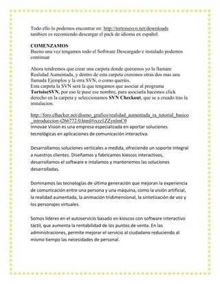 Todo ello lo podemos encontrar en: http://tortoisesvn.net/downloads
tambien os recomiendo descargar el pack de idioma en español.

COMENZAMOS
Bueno una vez tengamos todo el Software Descargado e instalado podemos
continuar

Ahora tendremos que crear una carpeta donde queramos yo la llamare
Realidad Aumentada, y dentro de esta carpeta creremos otras dos mas una
llamada Ejemplos y la otra SVN, o como queráis.
Esta carpeta la SVN será la que tengamos que asociar al programa
TortoiseSVN, por eso le puse ese nombre, para asociarla hacemos click
derecho en la carpeta y seleccionamos SVN Checkout, que se a creado tras la
instalacion.

http://foro.elhacker.net/diseno_grafico/realidad_aumentada_ra_tutorial_basico
_introduccion-t266772.0.html#ixzz1ZZynlmC0
Innovae Vision es una empresa especializada en aportar soluciones
tecnológicas en aplicaciones de comunicación interactiva.

Desarrollamos soluciones verticales a medida, ofreciendo un soporte integral
a nuestros clientes. Diseñamos y fabricamos kioscos interactivos,
desarrollamos el software e intalamos y mantenemos las soluciones
desarrolladas.

Dominamos las tecnologías de última generación que mejoran la experiencia
de comunicación entre una persona y una máquina, como la visión artificial,
la realidad aumentada, la animación tridimensional, la sintetización de voz y
los personajes virtuales.

Somos líderes en el autoservicio basado en kioscos con software interactivo
táctil, que aumenta la rentabilidad de los puntos de venta. En las
administraciones, permite mejorar el servicio al ciudadano reduciendo al
mismo tiempo las necesidades de personal.
 