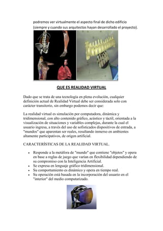 podremos ver virtualmente el aspecto final de dicho edificio
      (siempre y cuando sus arquitectos hayan desarrollado el proyecto).




                      QUE ES REALIDAD VIRTUAL

Dado que se trata de una tecnología en plena evolución, cualquier
definición actual de Realidad Virtual debe ser considerada solo con
carácter transitorio, sin embargo podemos decir que:

La realidad virtual es simulación por computadora, dinámica y
tridimensional, con alto contenido gráfico, acústico y táctil, orientada a la
visualización de situaciones y variables complejas, durante la cual el
usuario ingresa, a través del uso de sofisticados dispositivos de entrada, a
"mundos" que aparentan ser reales, resultando inmerso en ambientes
altamente participativos, de origen artificial.

CARACTERÍSTICAS DE LA REALIDAD VIRTUAL.

      Responde a la metáfora de "mundo" que contiene "objetos" y opera
      en base a reglas de juego que varían en flexibilidad dependiendo de
      su compromiso con la Inteligencia Artificial.
      Se expresa en lenguaje gráfico tridimensional.
      Su comportamiento es dinámico y opera en tiempo real.
      Su operación está basada en la incorporación del usuario en el
      "interior" del medio computarizado.
 