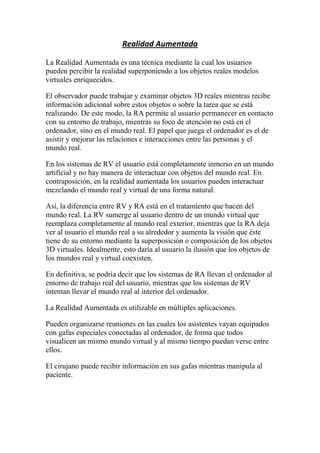 Realidad Aumentada

La Realidad Aumentada es una técnica mediante la cual los usuarios
pueden percibir la realidad superponiendo a los objetos reales modelos
virtuales enriquecidos.

El observador puede trabajar y examinar objetos 3D reales mientras recibe
información adicional sobre estos objetos o sobre la tarea que se está
realizando. De este modo, la RA permite al usuario permanecer en contacto
con su entorno de trabajo, mientras su foco de atención no está en el
ordenador, sino en el mundo real. El papel que juega el ordenador es el de
asistir y mejorar las relaciones e interacciones entre las personas y el
mundo real.

En los sistemas de RV el usuario está completamente inmerso en un mundo
artificial y no hay manera de interactuar con objetos del mundo real. En
contraposición, en la realidad aumentada los usuarios pueden interactuar
mezclando el mundo real y virtual de una forma natural.

Así, la diferencia entre RV y RA está en el tratamiento que hacen del
mundo real. La RV sumerge al usuario dentro de un mundo virtual que
reemplaza completamente al mundo real exterior, mientras que la RA deja
ver al usuario el mundo real a su alrededor y aumenta la visión que éste
tiene de su entorno mediante la superposición o composición de los objetos
3D virtuales. Idealmente, esto daría al usuario la ilusión que los objetos de
los mundos real y virtual coexisten.

En definitiva, se podría decir que los sistemas de RA llevan el ordenador al
entorno de trabajo real del usuario, mientras que los sistemas de RV
intentan llevar el mundo real al interior del ordenador.

La Realidad Aumentada es utilizable en múltiples aplicaciones.

Pueden organizarse reuniones en las cuales los asistentes vayan equipados
con gafas especiales conectadas al ordenador, de forma que todos
visualicen un mismo mundo virtual y al mismo tiempo puedan verse entre
ellos.

El cirujano puede recibir información en sus gafas mientras manipula al
paciente.
 