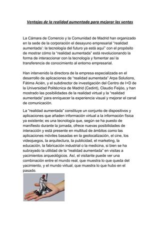 Ventajas de la realidad aumentada para mejorar las ventas


La Cámara de Comercio y la Comunidad de Madrid han organizado
en la sede de la corporación el desayuno empresarial “realidad
aumentada’: la tecnología del futuro ya está aquí” con el propósito
de mostrar cómo la “realidad aumentada” está revolucionando la
forma de interaccionar con la tecnología y fomentar así la
transferencia de conocimiento al entorno empresarial.

Han intervenido la directora de la empresa especializada en el
desarrollo de aplicaciones de “realidad aumentada” Arpa Solutions,
Fátima Acién, y el subdirector de investigación del Centro de I+D de
la Universidad Politécnica de Madrid (Cedint), Claudio Feijóo, y han
mostrado las posibilidades de la realidad virtual y la “realidad
aumentada” para enriquecer la experiencia visual y mejorar el canal
de comunicación.

La “realidad aumentada” constituye un conjunto de dispositivos y
aplicaciones que añaden información virtual a la información física
ya existente; es una tecnología que, según se ha puesto de
manifiesto durante la jornada, ofrece nuevas posibilidades de
interacción y está presente en multitud de ámbitos como las
aplicaciones móviles basadas en la geolocalización, el cine, los
videojuegos, la arquitectura, la publicidad, el marketing, la
educación, la fabricación industrial o la medicina, si bien se ha
subrayado la utilidad de la “realidad aumentada” en visitas a
yacimientos arqueológicos. Así, el visitante puede ver una
combinación entre el mundo real, que muestra lo que queda del
yacimiento, y el mundo virtual, que muestra lo que hubo en el
pasado.
 