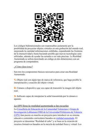 Los códigos bidimensionales son responsables justamente por la
posibilidad de proyectar objetos virtuales en una grabación del mundo real,
mejorando la cantidad informaciones exhibidas, expandiendo las fronteras
de la interactividad y hasta haciendo posible que nuevas tecnologías sean
utilizadas, además de ayudar las actuales a ser más precisas. La Realidad
Aumentada se utiliza mezclando un código en dos dimensiones con un
programa de computadora.

¿Cómo funciona?
Son tres los componentes básicos necesarios para crear una Realidad
Aumentada:

1. Objeto real con algún tipo de marca de referencia, que haga posible la
interpretación y creación del objeto virtual;

2. Cámara o dispositivo que sea capaz de transmitir la imagen del objeto
real;

3. Software capaz de interpretar la señal transmitida por la cámara o
aparato.


La UPV lleva la realidad aumentada a las escuelas
La Conselleria de Educación de la Comunidad Valenciana y Grupo de
Investigación Labhuman-I3BH de la Universidad Politécnica de Valencia
(UPV) han puesto en marcha un proyecto para introducir en su sistema
educativo contenidos curriculares basados en realidad aumentada. El
proyecto se denomina “Realidad al cubo” y se basa en la creación de
recursos formativos basados en la mezcla de realidad física y virtual. Los
 