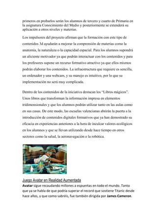 primeros en probarlos serán los alumnos de tercero y cuarto de Primaria en
la asignatura Conocimiento del Medio y posteriormente se extenderá su
aplicación a otros niveles y materias.

Los impulsores del proyecto afirman que la formación con este tipo de
contenidos 3d ayudarán a mejorar la comprensión de materias como la
anatomía, la naturaleza o la capacidad espacial. Para los alumnos supondrá
un aliciente motivador ya que podrán interactuar con los contenidos y para
los profesores supone un recurso formativo atractivo ya que ellos mismos
podrán elaborar los contenidos. La infraestructura que requiere es sencilla,
un ordenador y una webcam, y su manejo es intuitivo, por lo que su
implementación no será muy complicada.

Dentro de los contenidos de la iniciativa destacan los “Libros mágicos”.
Unos libros que transforman la información impresa en elementos
tridimensionales y que los alumnos podrán utilizar tanto en las aulas como
en sus casas. De este modo, las escuelas valencianas abrirán la puerta a la
introducción de contenidos digitales formativos que ya han demostrado su
eficacia en experiencias anteriores a la hora de inculcar valores ecológicos
en los alumnos y que se llevan utilizando desde hace tiempo en otros
sectores como la salud, la aeronavegación o la robótica.




Juego Avatar en Realidad Aumentada
Avatar sigue recaudando millones a espuertas en todo el mundo. Tanto
que ya se habla de que podría superar el record que sostiene Titanic desde
hace años, y que como sabréis, fue también dirigida por James Cameron.
 