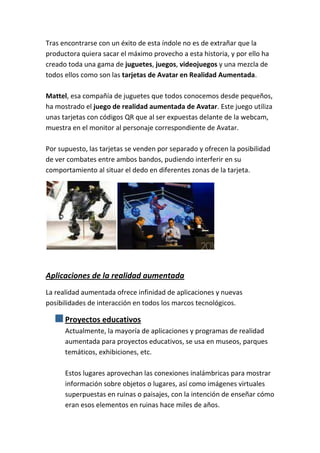 Tras encontrarse con un éxito de esta índole no es de extrañar que la
productora quiera sacar el máximo provecho a esta historia, y por ello ha
creado toda una gama de juguetes, juegos, videojuegos y una mezcla de
todos ellos como son las tarjetas de Avatar en Realidad Aumentada.

Mattel, esa compañía de juguetes que todos conocemos desde pequeños,
ha mostrado el juego de realidad aumentada de Avatar. Este juego utiliza
unas tarjetas con códigos QR que al ser expuestas delante de la webcam,
muestra en el monitor al personaje correspondiente de Avatar.

Por supuesto, las tarjetas se venden por separado y ofrecen la posibilidad
de ver combates entre ambos bandos, pudiendo interferir en su
comportamiento al situar el dedo en diferentes zonas de la tarjeta.




Aplicaciones de la realidad aumentada
La realidad aumentada ofrece infinidad de aplicaciones y nuevas
posibilidades de interacción en todos los marcos tecnológicos.

      Proyectos educativos
      Actualmente, la mayoría de aplicaciones y programas de realidad
      aumentada para proyectos educativos, se usa en museos, parques
      temáticos, exhibiciones, etc.

      Estos lugares aprovechan las conexiones inalámbricas para mostrar
      información sobre objetos o lugares, así como imágenes virtuales
      superpuestas en ruinas o paisajes, con la intención de enseñar cómo
      eran esos elementos en ruinas hace miles de años.
 