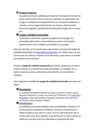 Cirugía y medicina
      Las aplicaciones de realidad aumentada en el campo de la medicina
      están comenzando a dar su fruto. Por ejemplo, en operaciones de
      cirugía, la realidad aumentada permite ver al cirujano mediante un
      monitor con la imagen obtenida de una cámara, datos visuales
      como termografías, delimitación de los bordes limpios de un tumor,
      etc.
      Juegos realidad aumentada
      Teniendo en cuenta los ingresos que generan los juegos, los
      principales fabricantes y desarrolladores ya han comenzado a
      experimentar con la realidad aumentada en sus juegos.

Sony por ejemplo, ya ha comenzado a desarrollar su propia tecnología de
realidad aumentada con Sony Motion Controller. Un sistema que usa una
cámara que nos enfoca y muestra en la televisión, y que ofrece un mando
que dispone de los sensores.


Gracias al juego de realidad aumentada que ofrece, podremos ver como
nuestro mando se convierte en un bate de beisbol, una espada, etc. y
somos nosotros quienes controlamos físicamente, los movimientos
virtuales.

¿Os imagináis la cantidad de juegos de realidad aumentada que están por
llegar?

      Simulación
      La realidad aumentada también se puede usar para simular vuelos,
      trayectos terrestres, o como en el caso de US Postal y su Virtual Box
      Simulator, saber que tamaño de paquete tendremos que usar para
      enviar por correo cualquier objeto.
      Arquitectura
      La realidad aumentada también ofrece posibilidades infinitas en el
      terreno de las Arquitectura. Podemos resucitar virtualmente un
      edificio histórico que esté en ruinas, con tan sólo enfocarlo con la
      cámara del móvil, pero además, si paseamos por la calle y vemos un
      edificio en construcción con solamente el esqueleto de éste,
 