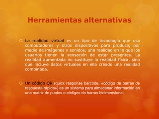 Herramientas alternativas

 La realidad virtual es un tipo de tecnología que usa
  computadores y otros dispositivos para producir, por
  medio de imágenes y sonidos, una realidad en la que los
  usuarios tienen la sensación de estar presentes. La
  realidad aumentada no sustituye la realidad física, sino
  que incluye datos virtuales en ella creado una realidad
  combinada.


 Un código QR (quick response barcode, «código de barras de
  respuesta rápida») es un sistema para almacenar información en
  una matriz de puntos o códigos de barras bidimensional
 