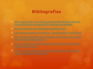 Bibliografías

 http://recursostic.educacion.es/observatorio/web/cajon-de-
  sastre/38-cajon-de-sastre/922-realidad-aumentada
 http://ouieacrea.com/realidadaumentada.html
 http://www.anobium.es/docs/gc_fichas/doc/6CFJNSalrt.pdf
 http://www.enticconfio.gov.co/index.php?option=com_k2&v
  iew=item&id=82&Itemid=55
 http://catedu.es/realidadaumentada/videotutorial/
  videotutorial.html
 http://www.catedu.es/webcatedu/index.php/desca
  rgas/realidad-aumentada
 