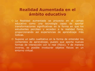 Realidad Aumentada en el
          ámbito educativo
 La Realidad aumentada se proyecta en el campo
  educativo como una tecnología capaz de aportar
  transformaciones significativas en la forma en que los
  estudiantes perciben y acceden a la realidad física,
  proporcionando así experiencias de aprendizaje más
  lúdicas.
 Supone un salto cualitativo en la forma de entender los
  contenidos de aprendizaje, puesto que aporta nuevas
  formas de interacción con lo real (físico). Y de manera
  inversa, es posible involucrar objetos físicos en un
  entorno virtual.
 