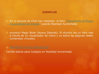 EJEMPLOS


 En la escuela de Chile han realizado el libro “Conociendo el Museo
  Arqueológico de Ancash” usando Realidad Aumentada


 proyecto Magic Book (Nueva Zelanda). El alumno lee un libro real
  a través de un visualizador de mano y ve sobre las páginas reales
  contenidos virtuales.


 PROYECTO TICS & EDUCACION
Cartilla básica para Colegios en Realidad Aumentada.
 