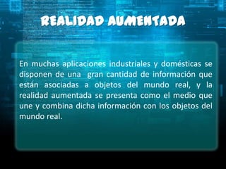 REALIDAD AUMENTADA

En muchas aplicaciones industriales y domésticas se
disponen de una gran cantidad de información que
están asociadas a objetos del mundo real, y la
realidad aumentada se presenta como el medio que
une y combina dicha información con los objetos del
mundo real.
 