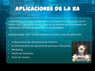 Aplicaciones de la RA
La Realidad Aumentada complementa la percepción e interacción con el
mundo real y permite al usuario estar en un entorno real aumentado con
información adicional generada por la computadora.

Esta tecnología está introduciéndose en nuevas áreas de aplicación:

•   La Reconstrucción del patrimonio histórico.
•   El entrenamiento de operarios de procesos industriales.
•   Marketing.
•   Diseño de interiores.
•   Guías de museos.
 