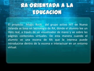 RA orientada a la
             Educacion
El proyecto Magic Book del grupo activo HIT de Nueva
Zelanda se basa en tecnología de RA, donde el alumno lee un
libro real, a través de un visualizador de mano y ve sobre las
páginas contenidos virtuales. De esta manera cuando el
alumno ve una escena de RA que le interesa puede
introducirse dentro de la escena e interactuar en un entorno
virtual.
 