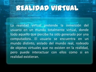 REALIDAD VIRTUAL

La realidad virtual pretende la inmersión del
usuario en un mundo totalmente virtual, donde
todo aquello que percibe ha sido generado por una
computadora. El usuario se encuentra en un
mundo distinto, aislado del mundo real, rodeado
de objetos virtuales que no existen en la realidad,
pero puede interactuar con ellos como si en
realidad existieran.
 
