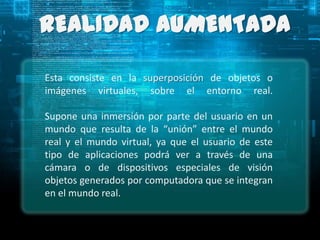 REALIDAD AUMENTADA

Esta consiste en la superposición de objetos o
imágenes virtuales, sobre el entorno real.

Supone una inmersión por parte del usuario en un
mundo que resulta de la “unión” entre el mundo
real y el mundo virtual, ya que el usuario de este
tipo de aplicaciones podrá ver a través de una
cámara o de dispositivos especiales de visión
objetos generados por computadora que se integran
en el mundo real.
 