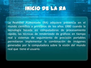 Inicio de la RA

La Realidad Aumentada (RA) adquiere presencia en el
mundo científico a principios de los años 1990 cuando la
tecnología basada en computadoras de procesamiento
rápido, las técnicas de renderizado de gráficos en tiempo
real y sistemas de seguimiento de precisión portables
permitieron implementar la combinación de imágenes
generadas por la computadora sobre la visión del mundo
real que tiene el usuario.
 