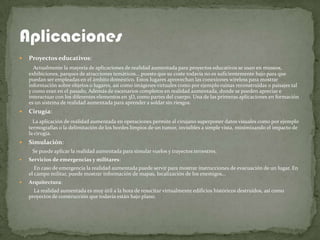    Proyectos educativos:
      Actualmente la mayoría de aplicaciones de realidad aumentada para proyectos educativos se usan en museos,
    exhibiciones, parques de atracciones temáticos... puesto que su coste todavía no es suficientemente bajo para que
    puedan ser empleadas en el ámbito doméstico. Estos lugares aprovechan las conexiones wireless para mostrar
    información sobre objetos o lugares, así como imágenes virtuales como por ejemplo ruinas reconstruidas o paisajes tal
    y como eran en el pasado, Además de escenarios completos en realidad aumentada, donde se pueden apreciar e
    interactuar con los diferentes elementos en 3D, como partes del cuerpo. Una de las primeras aplicaciones en formación
    es un sistema de realidad aumentada para aprender a soldar sin riesgos.
   Cirugía:
      La aplicación de realidad aumentada en operaciones permite al cirujano superponer datos visuales como por ejemplo
    termografías o la delimitación de los bordes limpios de un tumor, invisibles a simple vista, minimizando el impacto de
    la cirugía.
   Simulación:
     Se puede aplicar la realidad aumentada para simular vuelos y trayectos terrestres.
   Servicios de emergencias y militares:
       En caso de emergencia la realidad aumentada puede servir para mostrar instrucciones de evacuación de un lugar. En
    el campo militar, puede mostrar información de mapas, localización de los enemigos...
   Arquitectura:
      La realidad aumentada es muy útil a la hora de resucitar virtualmente edificios históricos destruidos, así como
    proyectos de construcción que todavía están bajo plano.
 