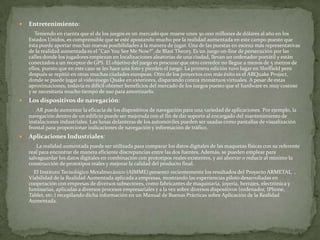    Entretenimiento:
       Teniendo en cuenta que el de los juegos es un mercado que mueve unos 30.000 millones de dólares al año en los
    Estados Unidos, es comprensible que se esté apostando mucho por la realidad aumentada en este campo puesto que
    ésta puede aportar muchas nuevas posibilidades a la manera de jugar. Una de las puestas en escena más representativas
    de la realidad aumentada es el "Can You See Me Now?", de Blast Theory. Es un juego on-line de persecución por las
    calles donde los jugadores empiezan en localizaciones aleatorias de una ciudad, llevan un ordenador portátil y están
    conectados a un receptor de GPS. El objetivo del juego es procurar que otro corredor no llegue a menos de 5 metros de
    ellos, puesto que en este caso se les hace una foto y pierden el juego. La primera edición tuvo lugar en Sheffield pero
    después se repitió en otras muchas ciudades europeas. Otro de los proyectos con más éxito es el ARQuake Project,
    donde se puede jugar al videojuego Quake en exteriores, disparando contra monstruos virtuales. A pesar de estas
    aproximaciones, todavía es difícil obtener beneficios del mercado de los juegos puesto que el hardware es muy costoso
    y se necesitaría mucho tiempo de uso para amortizarlo.
   Los dispositivos de navegación:
       AR puede aumentar la eficacia de los dispositivos de navegación para una variedad de aplicaciones. Por ejemplo, la
    navegación dentro de un edificio puede ser mejorada con el fin de dar soporte al encargado del mantenimiento de
    instalaciones industriales. Las lunas delanteras de los automóviles pueden ser usadas como pantallas de visualización
    frontal para proporcionar indicaciones de navegación y información de tráfico.
   Aplicaciones Industriales:
        La realidad aumentada puede ser utilizada para comparar los datos digitales de las maquetas físicas con su referente
    real para encontrar de manera eficiente discrepancias entre las dos fuentes. Además, se pueden emplear para
    salvaguardar los datos digitales en combinación con prototipos reales existentes, y así ahorrar o reducir al mínimo la
    construcción de prototipos reales y mejorar la calidad del producto final.
      El Instituto Tecnológico Metalmecánico (AIMME) presentó recientemente los resultados del Proyecto ARMETAL5 ,
    Viabilidad de la Realidad Aumentada aplicada a empresas, mostrando las experiencias piloto desarrolladas en
    cooperación con empresas de diversos subsectores, como fabricantes de maquinaria, joyería, herrajes, electrónica y
    luminarias, aplicadas a diversos procesos empresariales y a la vez sobre diversos dispositivos (ordenador, IPhone,
    Tablet, etc.) recopilando dicha información en un Manual de Buenas Prácticas sobre Aplicación de la Realidad
    Aumentada.
 