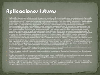    La Realidad Aumentada debe tener más ejemplos de español modelos informáticos de lugares y sonidos relacionados
    con la realidad física, así como determinar la situación exacta de cada usuario, y ser capaz de mostrar al usuario una
    representación realista del entorno que se ha añadido virtualmente. Es muy importante determinar la orientación y
    posición exacta del usuario, sobre todo en las aplicaciones que así lo requieran: uno de los retos más importante
    que se tiene a la hora de desarrollar proyectos de Realidad Aumentada es que los elementos visuales estén
    coordinados a la perfección con los objetos reales, puesto que un pequeño error de orientación puede provocar un
    desalineamiento perceptible entre los objetos virtuales y físicos. En zonas muy amplias los sensores de orientación
    usan magnetómetros, inclinómetros, sensores inerciales... que pueden verse afectados gravemente por campos
    magnéticos, y por lo tanto se ha de intentar reducir al máximo este efecto. Sería interesante que una aplicación de
    Realidad Aumentada pudiera localizar elementos naturales (como árboles o rocas) que no hubieran sido catalogados
    previamente, sin que el sistema tuviera que tener un conocimiento previo del territorio. Imagina un sistema de
    realidad aumentada que partiendo de pares de imágenes estéreo obtenidas de dos cámaras solidarias al usuario
    (head-mounted) y de la posición del mismo, fuera capaz de determinar la posición y orientación exacta del que mira.
   Es importante señalar que la realidad aumentada es un desarrollo costoso de la tecnología. Debido a esto, el futuro
    de la RA depende de si esos costos se pueden reducir de alguna manera. Si la tecnología RA se hace asequible, podría
    ser muy amplia, pero por ahora las principales industrias son los únicos compradores que tienen la oportunidad de
    utilizar este recurso. En el futuro podríamos encontrar aplicaciones de este estilo:
   Sustitución de teléfonos celulares y pantallas de navegador de coche: inserción de la información directamente en el
    medio ambiente. Por ejemplo, las líneas de guía directamente en la carretera.
   Plantas virtuales, fondos de escritorio, vistas panorámicas, obras de arte, decoración, iluminación, etc , la mejora de
    la vida cotidiana.
   Con los sistemas de RA se puede entrar en el mercado de masas, viendo los letreros virtualmente, carteles, señales de
    tráfico, las decoraciones de Navidad, las torres de publicidad y mucho más. Éstos pueden ser
    totalmente interactivos, incluso a distancia.
   Cualquier dispositivo físico que actualmente se produce para ayudar en tareas orientadas a datos (como el reloj, la
    radio, PC, fecha de llegada / salida de un vuelo, una cotización, PDA, carteles informativos / folletos, los sistemas de
    navegación para automóviles, etc.) podrían ser sustituidos por dispositivos virtuales.
 
