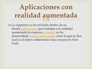 Aplicaciones con
    realidad aumentada
             
 La Appstore ya ha incluido dentro de su
  tienda aplicaciones que trabajan con realidad
  aumentada la empresa acrossair ya ha
  desarrollado varias aplicaciones como la que te dice
  cual es el metro subterráneo más cercano en New
  York.
 