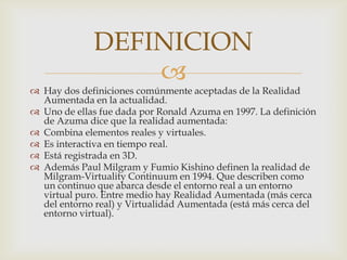 DEFINICION
                  
 Hay dos definiciones comúnmente aceptadas de la Realidad
  Aumentada en la actualidad.
 Uno de ellas fue dada por Ronald Azuma en 1997. La definición
  de Azuma dice que la realidad aumentada:
 Combina elementos reales y virtuales.
 Es interactiva en tiempo real.
 Está registrada en 3D.
 Además Paul Milgram y Fumio Kishino definen la realidad de
  Milgram-Virtuality Continuum en 1994. Que describen como
  un continuo que abarca desde el entorno real a un entorno
  virtual puro. Entre medio hay Realidad Aumentada (más cerca
  del entorno real) y Virtualidad Aumentada (está más cerca del
  entorno virtual).
 